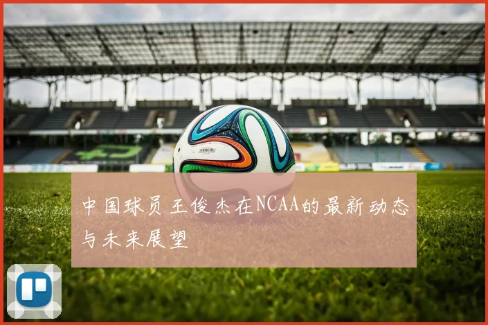 中国球员王俊杰在NCAA的最新动态与未来展望