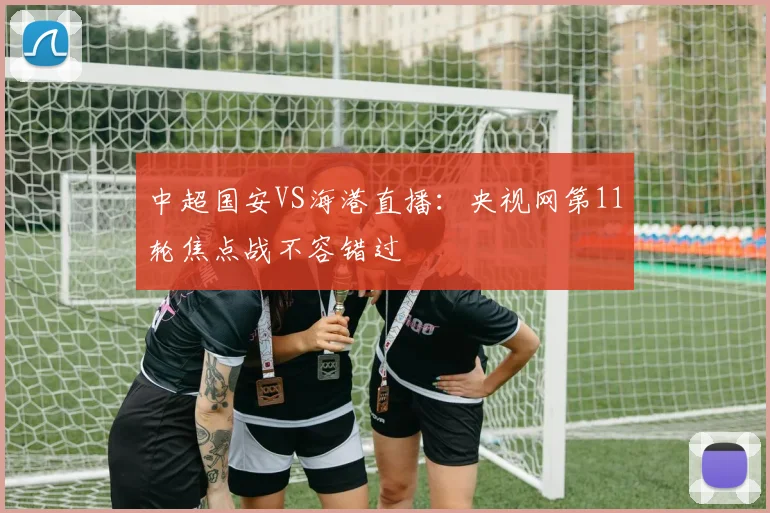 中超国安VS海港直播:央视网第11轮焦点战不容错过