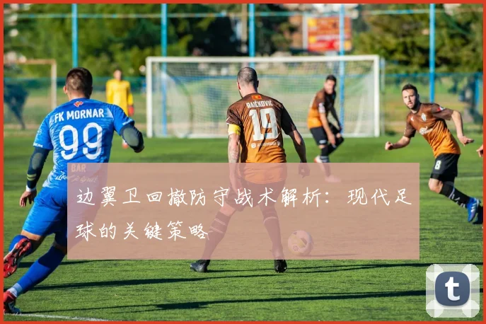 边翼卫回撤防守战术解析：现代足球的关键策略