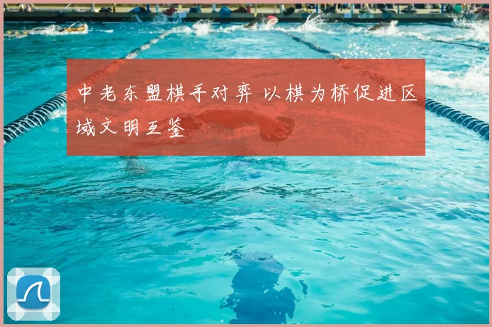 中老东盟棋手对弈 以棋为桥促进区域文明互鉴