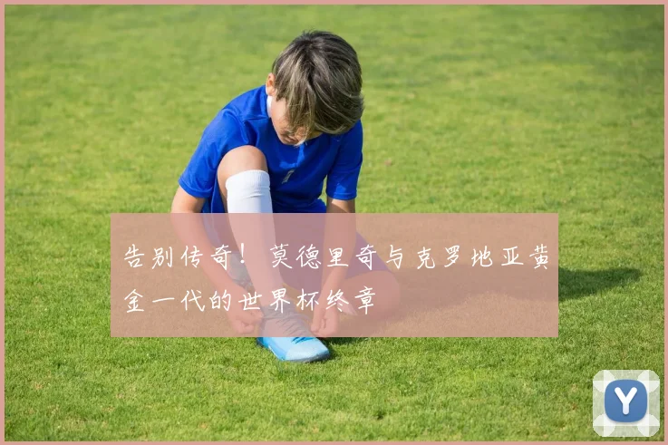 告别传奇！莫德里奇与克罗地亚黄金一代的世界杯终章