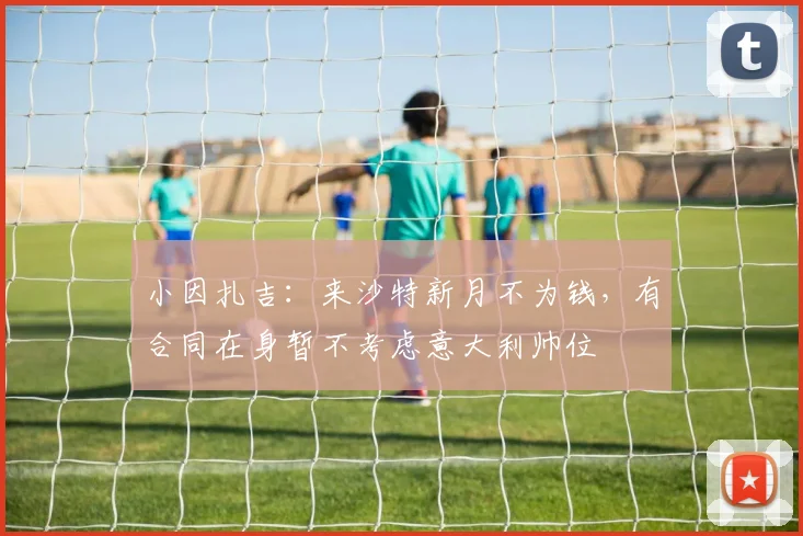 小因扎吉：来沙特新月不为钱，有合同在身暂不考虑意大利帅位