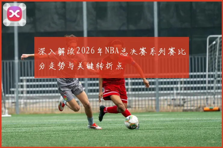 深入解读2026年NBA总决赛系列赛比分走势与关键转折点