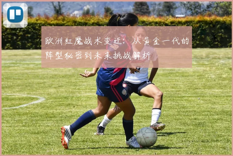 欧洲红魔战术变迁:从黄金一代的阵型秘密到未来挑战解析