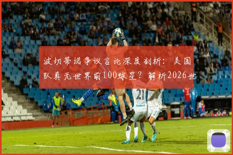 波切蒂诺争议言论深度剖析：美国队真无世界前100球星？解析2026世界杯阵容短板与青训困局