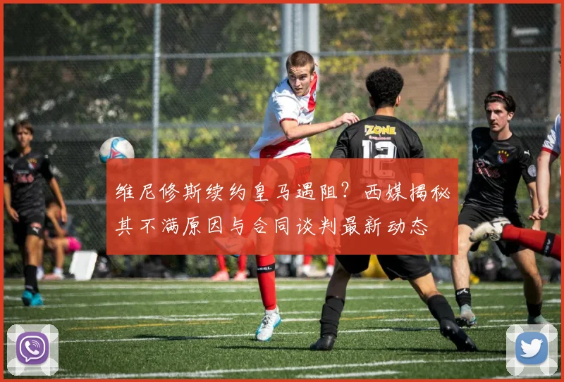 维尼修斯续约皇马遇阻?西媒揭秘其不满原因与合同谈判最新动态