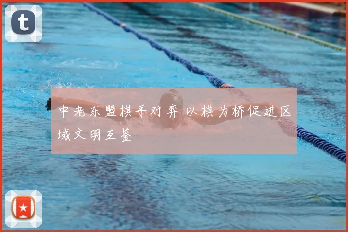 中老东盟棋手对弈 以棋为桥促进区域文明互鉴