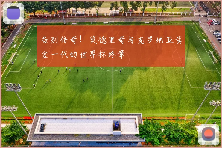 告别传奇！莫德里奇与克罗地亚黄金一代的世界杯终章