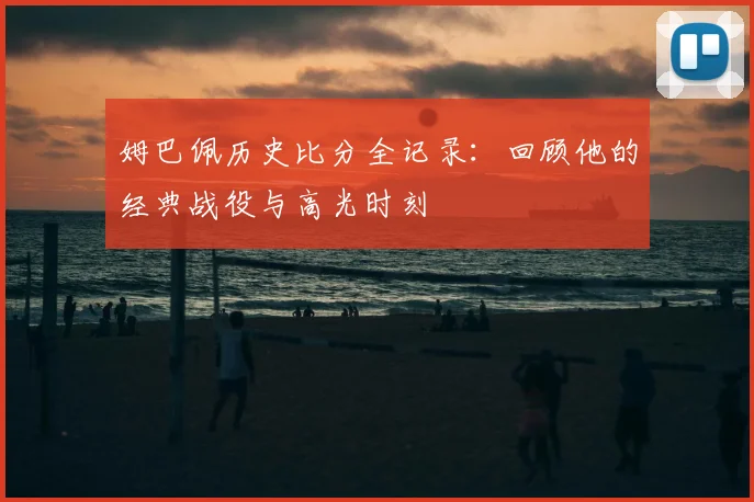 姆巴佩历史比分全记录:回顾他的经典战役与高光时刻