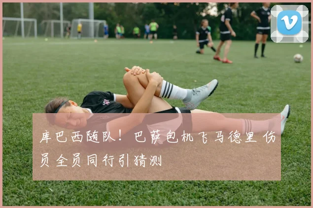 库巴西随队！巴萨包机飞马德里 伤员全员同行引猜测