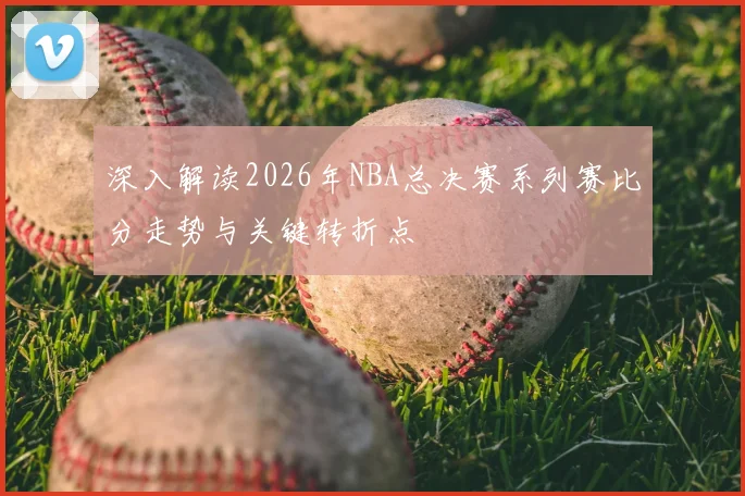 深入解读2026年NBA总决赛系列赛比分走势与关键转折点